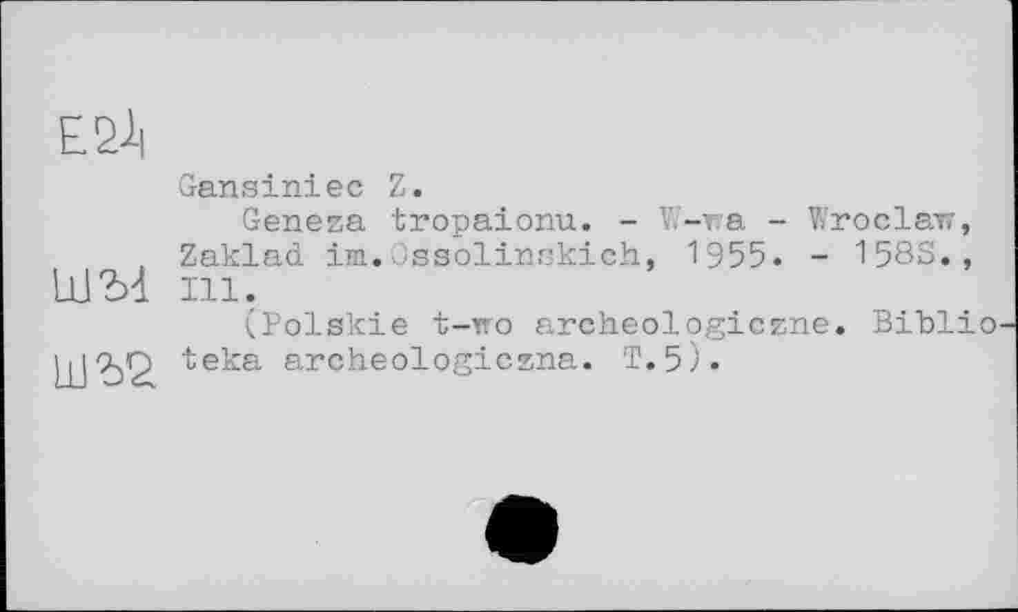 ﻿Е21|

Gansiniec Z.
Geneza tropaionu. - W-wa - Wroclaw, ZaklaćL im.Ossolinskich, 1955. - 158S., Ill.
(Polskie t-тго archeologiczne. Biblio teka archeologiczna. T.5).